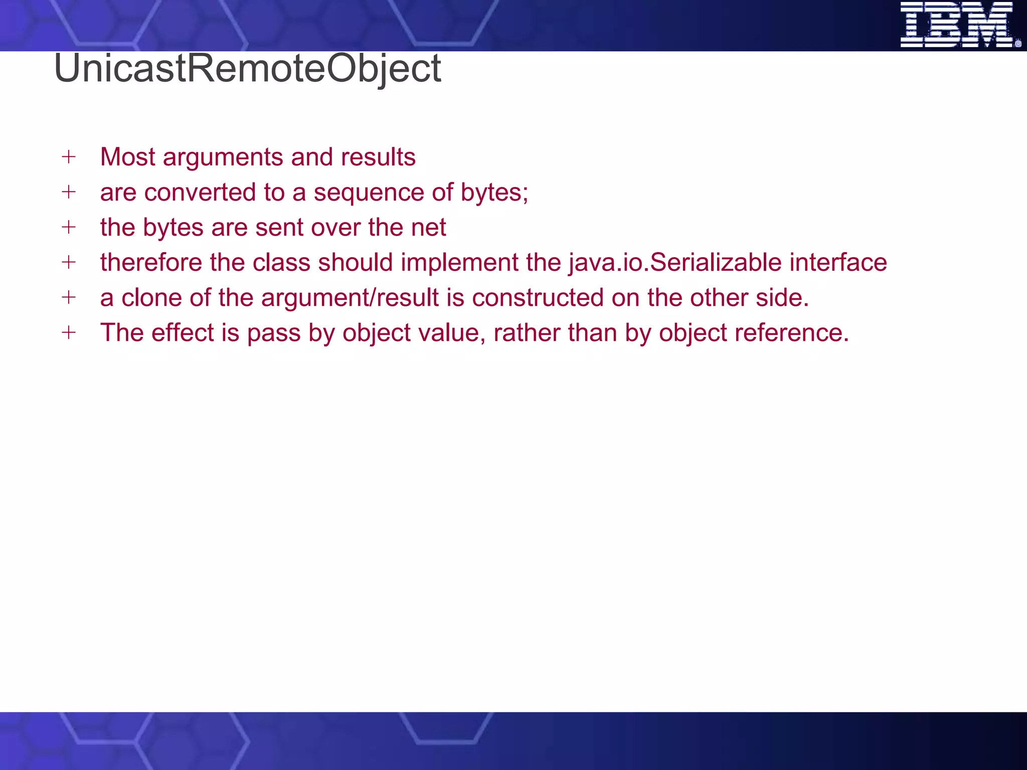 UnicastRemoteObject Most arguments and results are converted to a sequence of bytes; the bytes are sent over the net therefore the class should implement the java.io.Serializable interface a clone of the argument/result is constructed on the other side. The effect is pass by object value, rather than by object reference. 