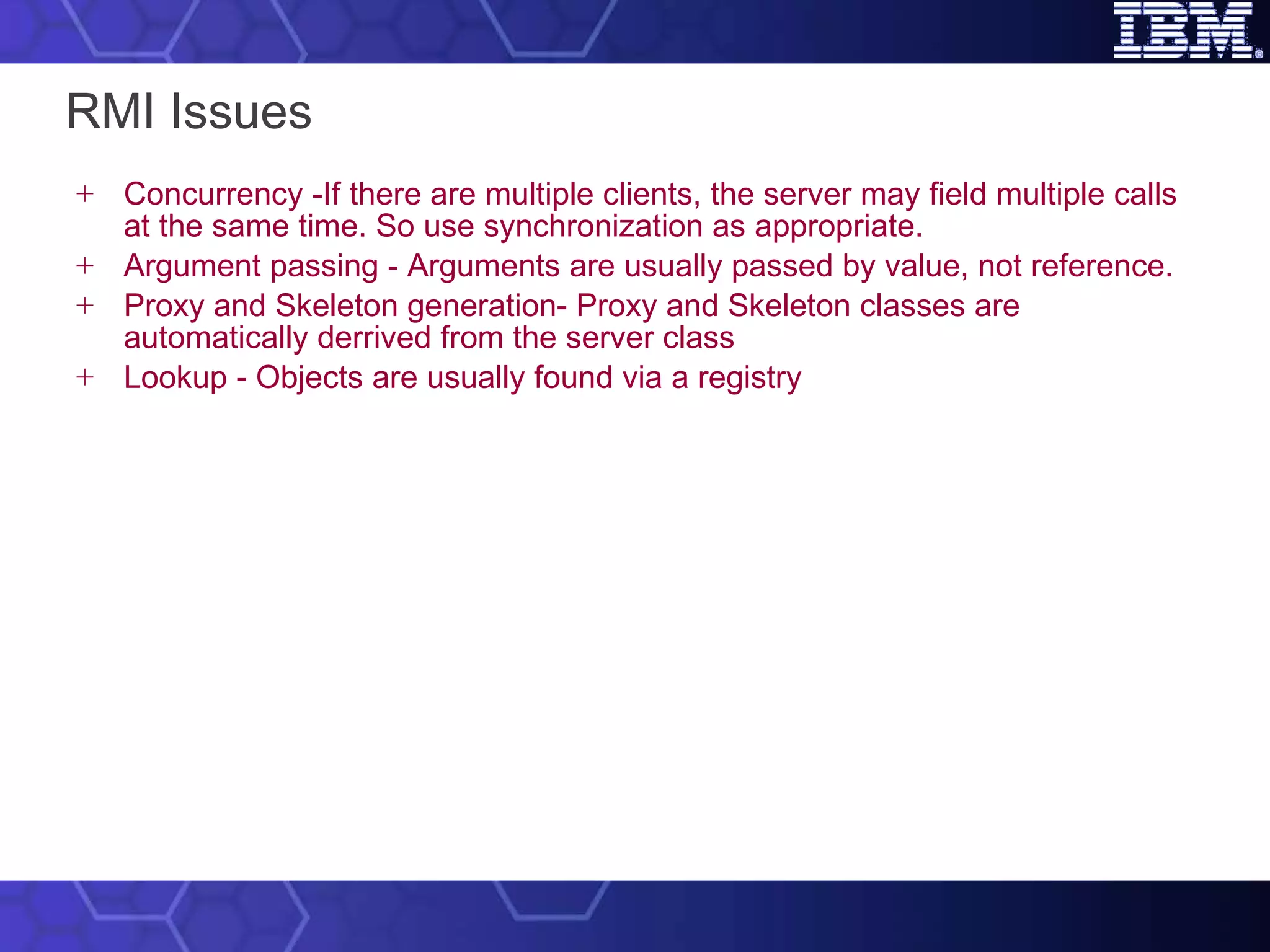 RMI Issues Concurrency -If there are multiple clients, the server may field multiple calls at the same time. So use synchronization as appropriate. Argument passing - Arguments are usually passed by value, not reference. Proxy and Skeleton generation- Proxy and Skeleton classes are automatically derrived from the server class Lookup - Objects are usually found via a registry 