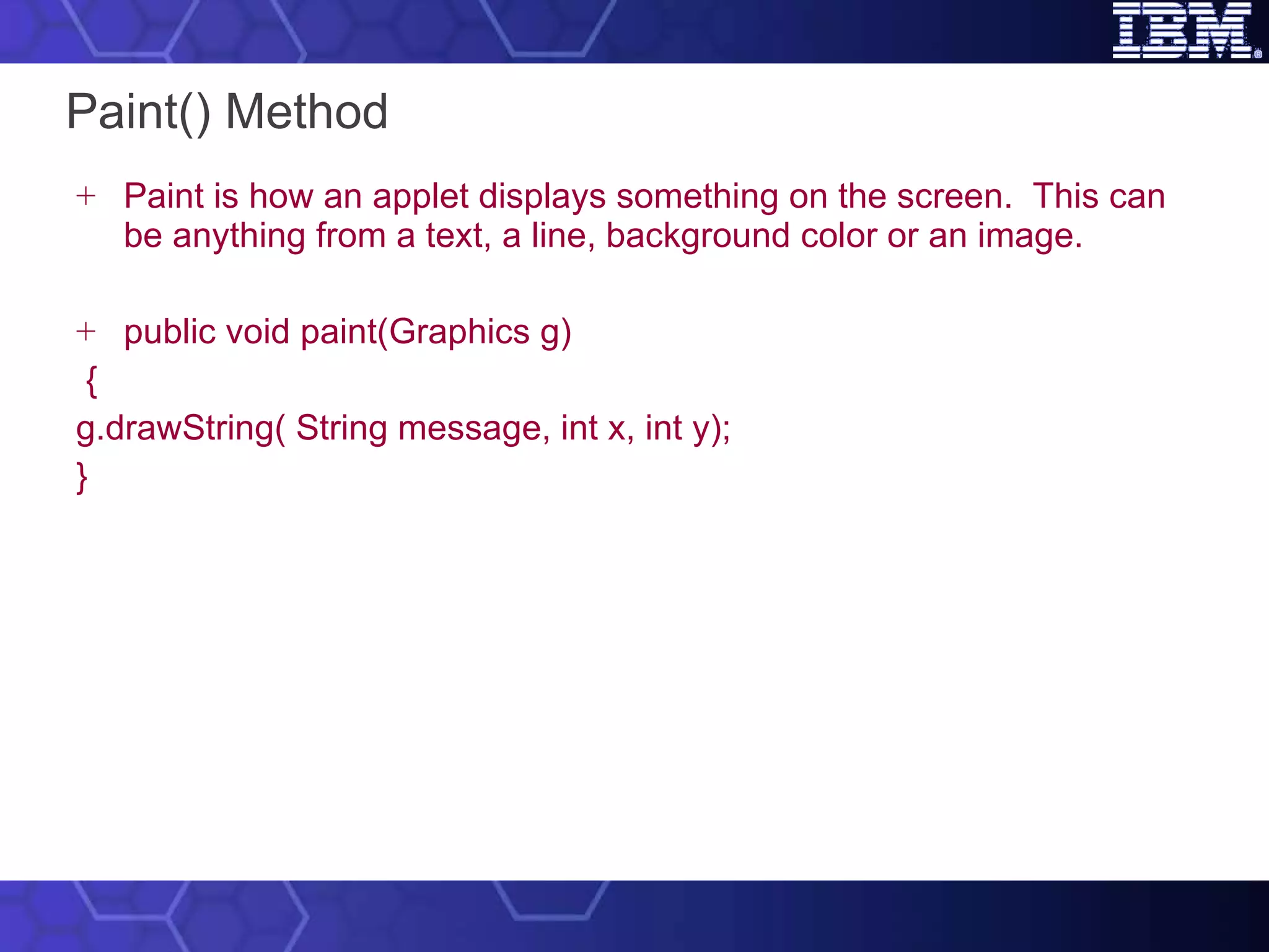 Paint() Method Paint is how an applet displays something on the screen.  This can be anything from a text, a line, background color or an image.  public void paint(Graphics g) { g.drawString( String message, int x, int y); } 
