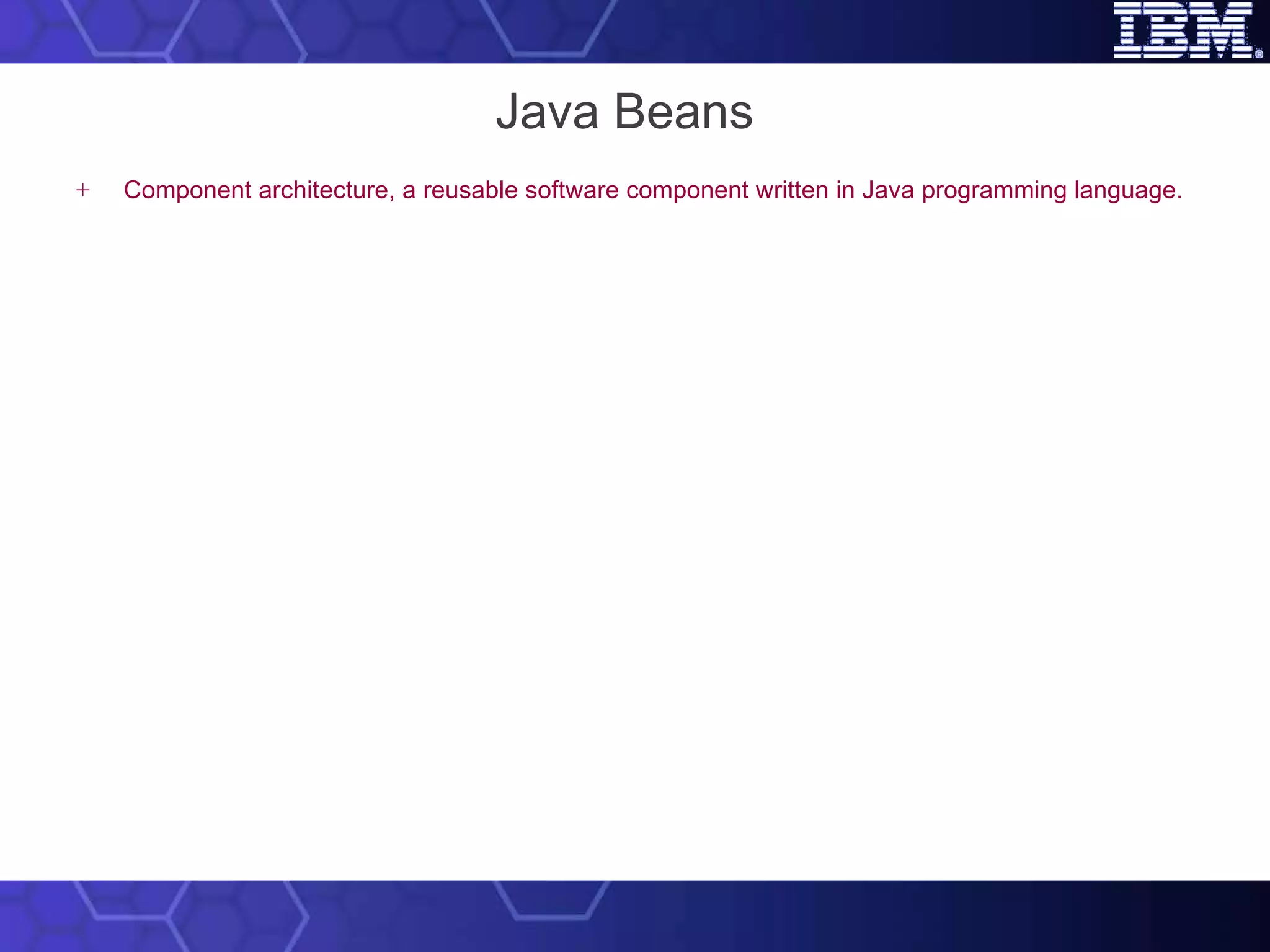 Java Beans Component architecture, a reusable software component written in Java programming language. Components (JavaBeans) are reusable software programs that you can develop and assemble easily to create sophisticated applications.  Used for  using & building components in Java. Doesn’t alter the existing Java language. 