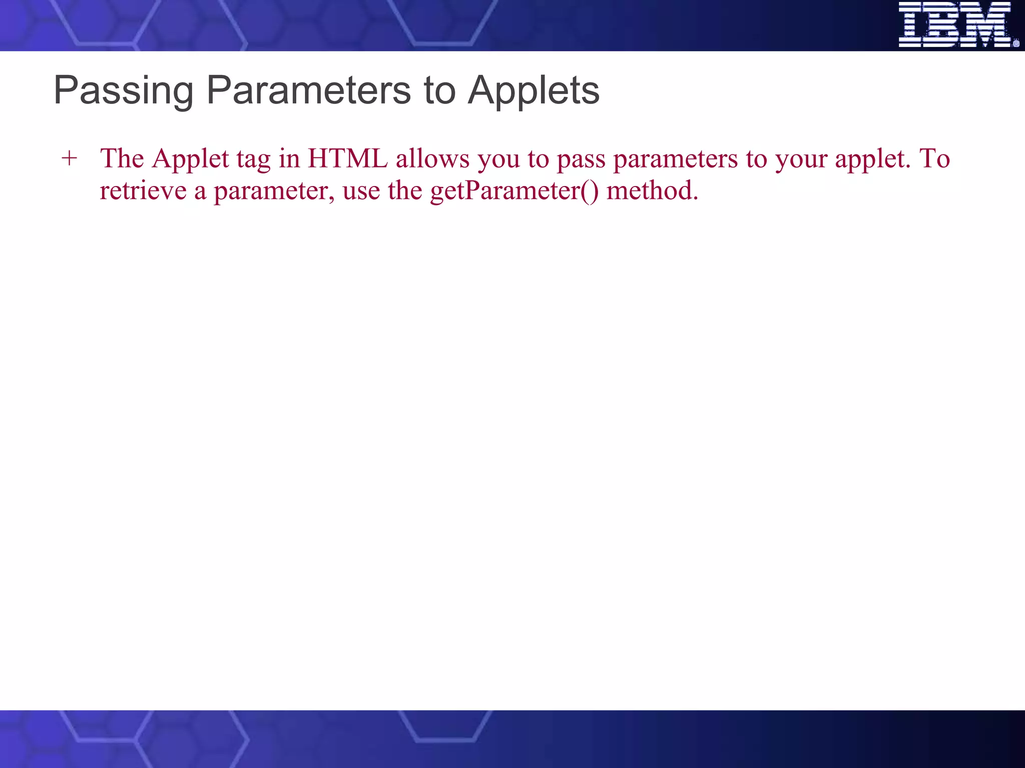 Passing Parameters to Applets The Applet tag in HTML allows you to pass parameters to your applet. To retrieve a parameter, use the getParameter() method.   