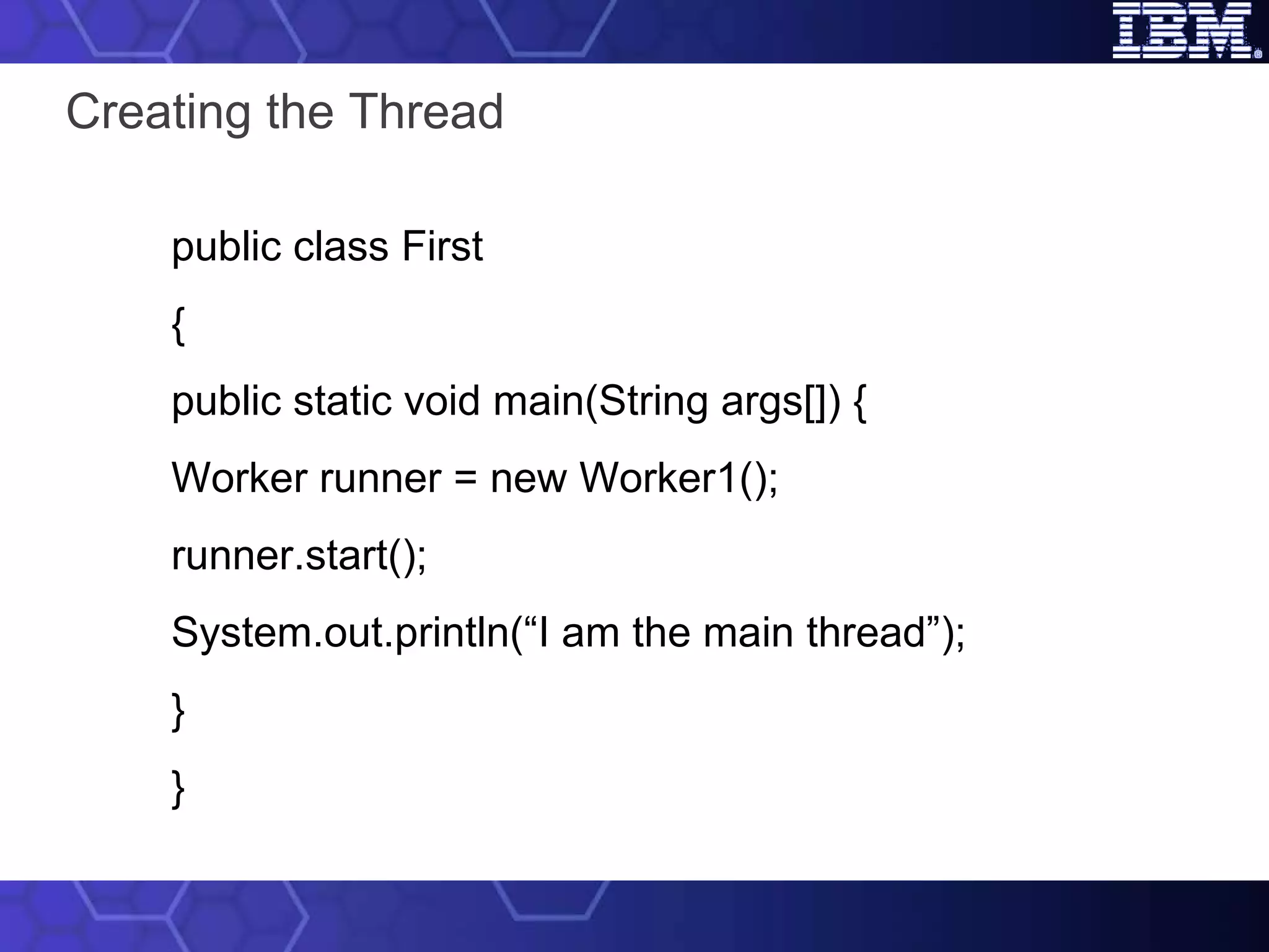 Creating the Thread public class First { public static void main(String args[]) { Worker runner = new Worker1(); runner.start(); System.out.println(“I am the main thread”); } } 