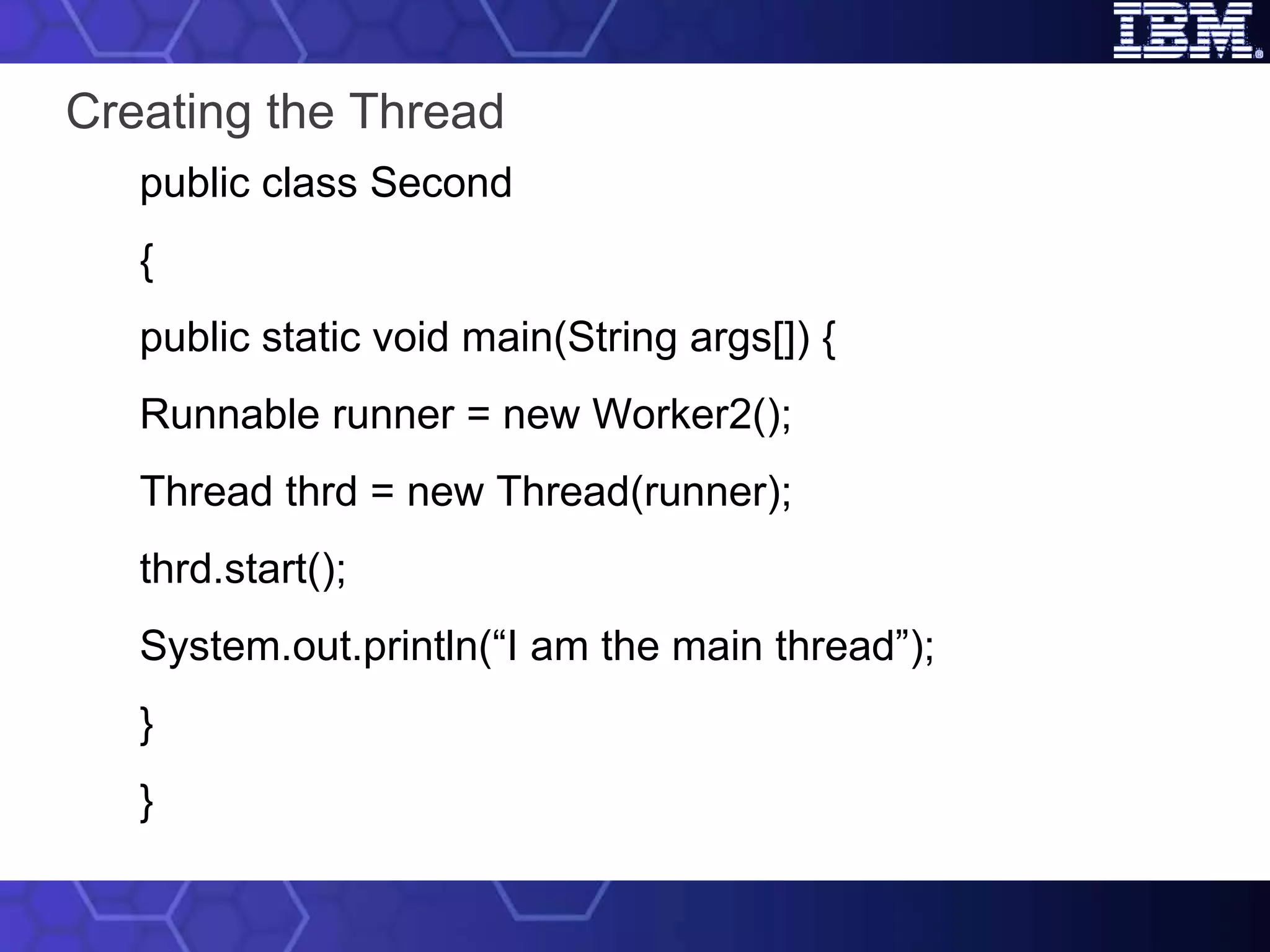 Creating the Thread public class Second { public static void main(String args[]) { Runnable runner = new Worker2(); Thread thrd = new Thread(runner); thrd.start(); System.out.println(“I am the main thread”); } } 