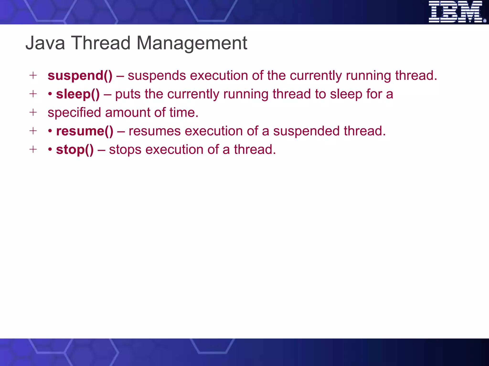 Java Thread Management suspend()  – suspends execution of the currently running thread. •  sleep()  – puts the currently running thread to sleep for a specified amount of time. •  resume()  – resumes execution of a suspended thread. •  stop()  – stops execution of a thread. 