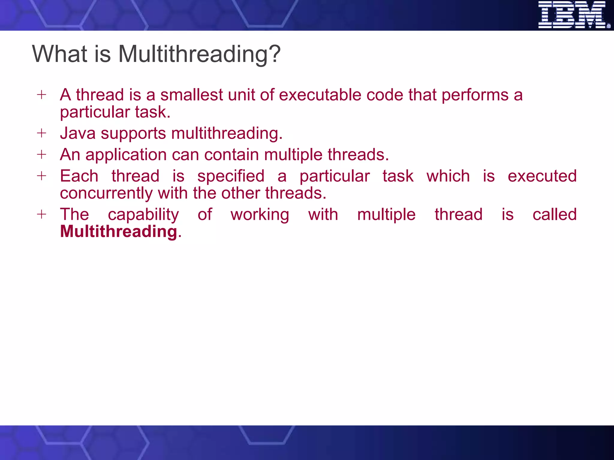 What is Multithreading? A thread is a smallest unit of executable code that performs a particular task.  Java supports multithreading.  An application can contain multiple threads.  Each thread is specified a particular task which is executed concurrently with the other threads.  The capability of working with multiple thread is called  Multithreading . 