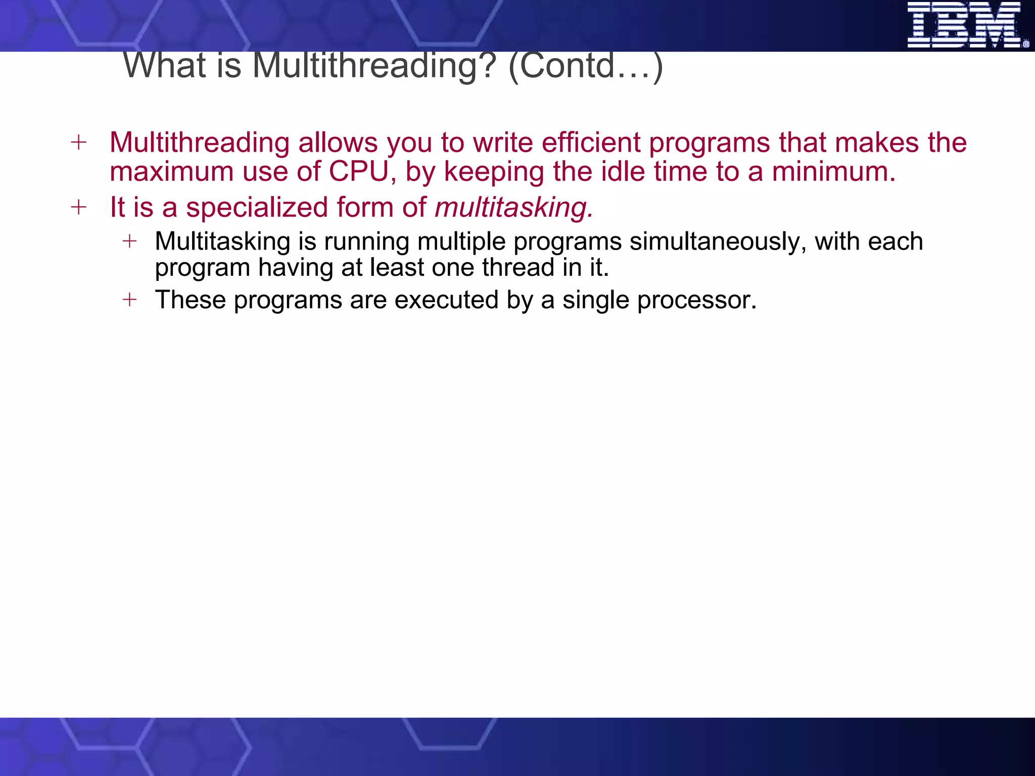 What is Multithreading? (Contd…) Multithreading allows you to write efficient programs that makes the maximum use of CPU, by keeping the idle time to a minimum.  It is a specialized form of  multitasking. Multitasking is running multiple programs simultaneously, with each program having at least one thread in it.  These programs are executed by a single processor.  