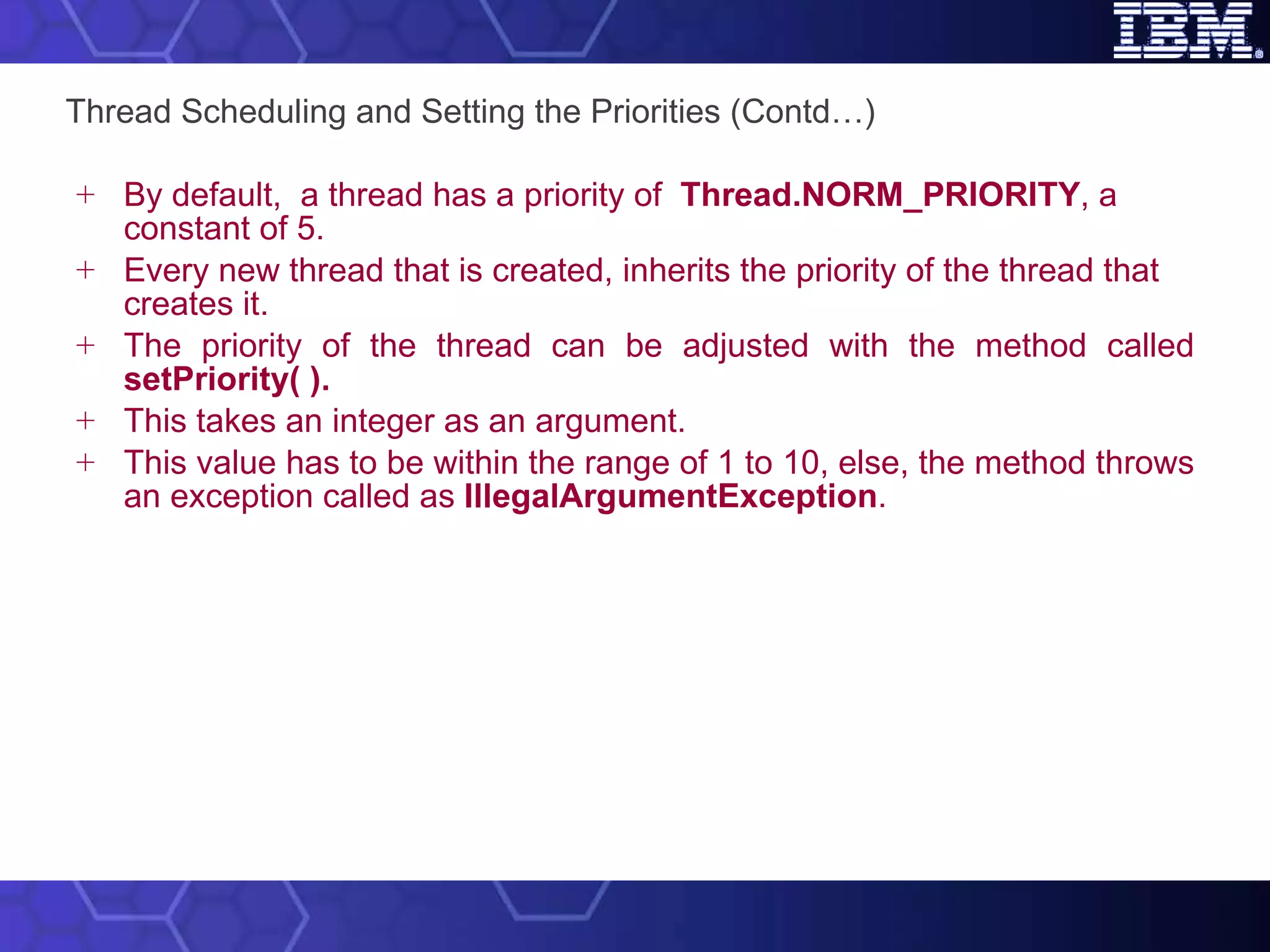 Thread Scheduling and Setting the Priorities (Contd…) By default,  a thread has a priority of  Thread.NORM_PRIORITY , a constant of 5.  Every new thread that is created, inherits the priority of the thread that creates it. The priority of the thread can be adjusted with the method called  setPriority( ). This takes an integer as an argument.  This value has to be within the range of 1 to 10, else, the method throws an exception called as  IllegalArgumentException . 