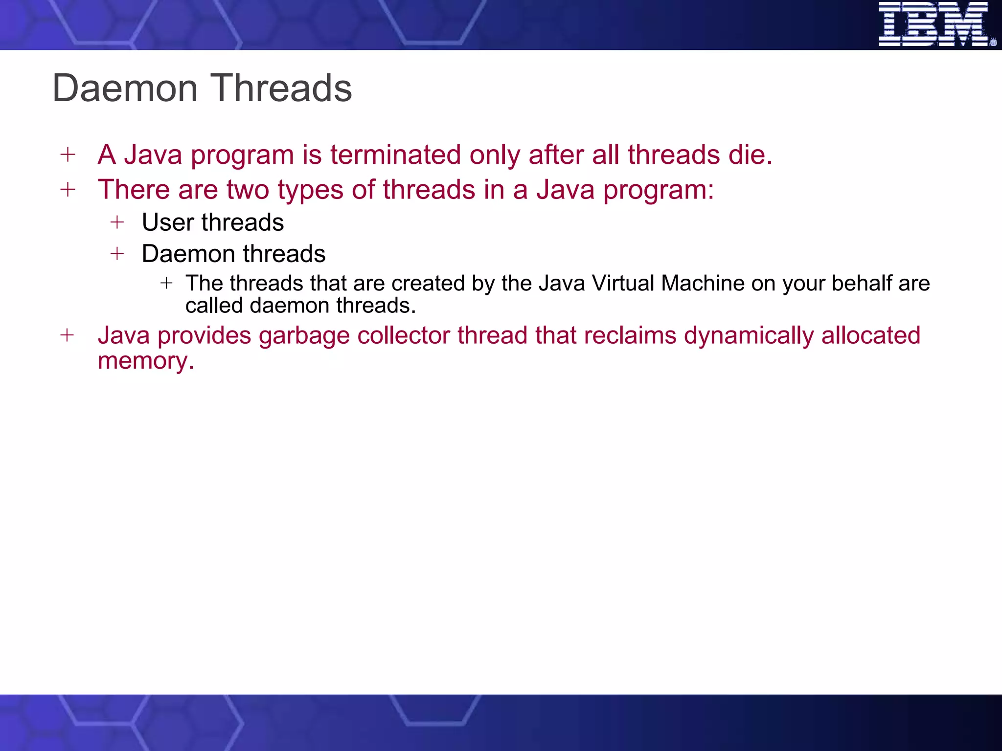 Daemon Threads A Java program is terminated only after all threads die.  There are two types of threads in a Java program: User threads Daemon threads The threads that are created by the Java Virtual Machine on your behalf are called daemon threads. Java provides garbage collector thread that reclaims dynamically allocated memory. 