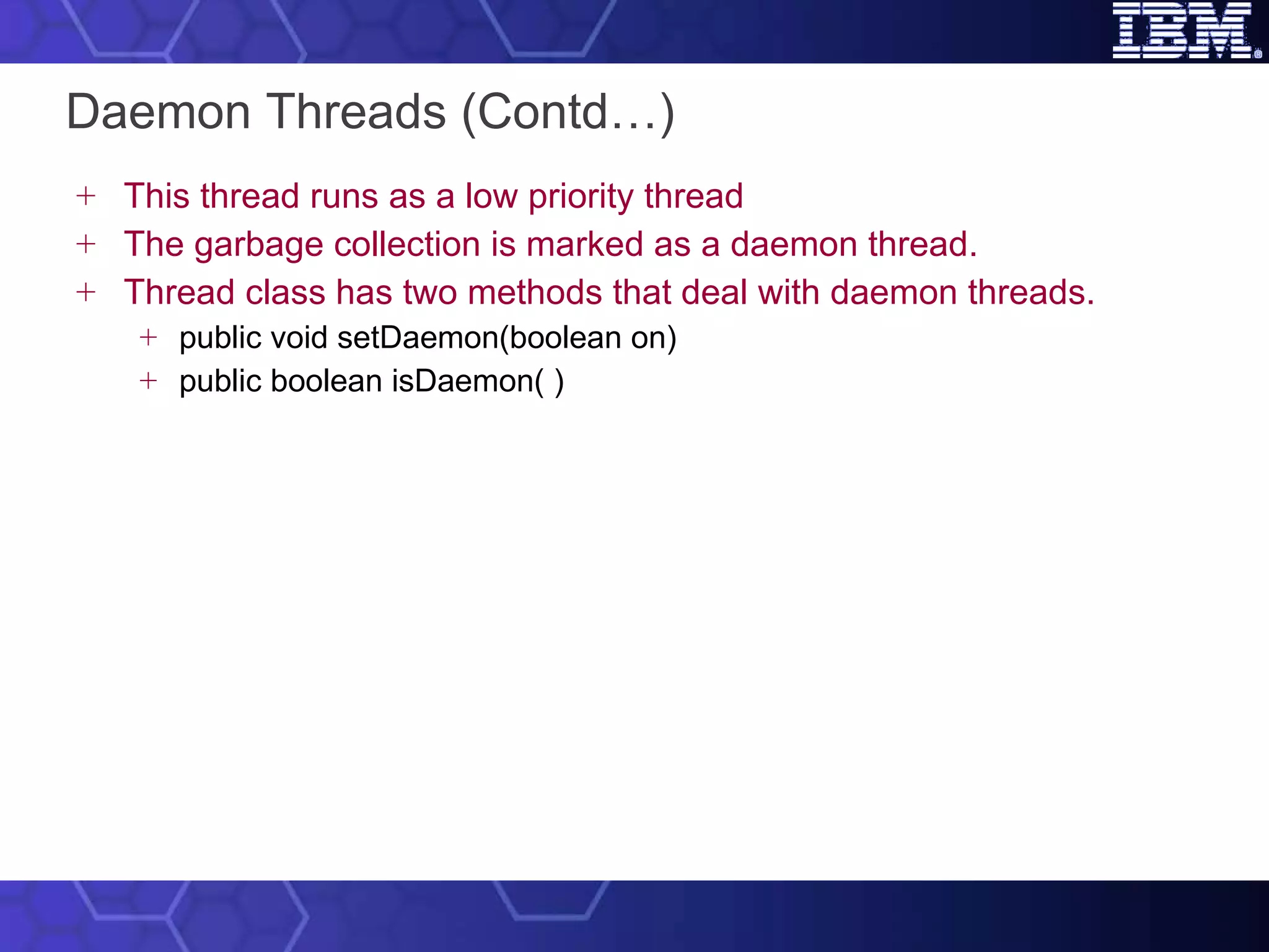 Daemon Threads (Contd…) This thread runs as a low priority thread  The garbage collection is marked as a daemon thread. Thread class has two methods that deal with daemon threads. public void setDaemon(boolean on) public boolean isDaemon( ) 
