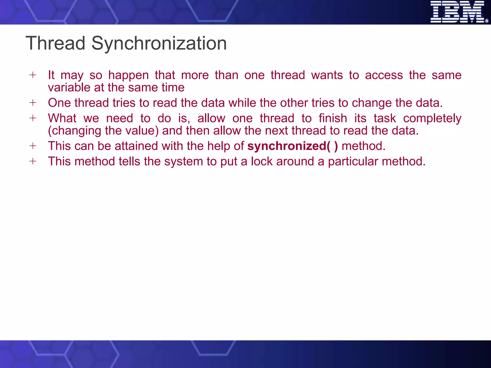 Thread Synchronization It may so happen that more than one thread wants to access the same variable at the same time One thread tries to read the data while the other tries to change the data.  What we need to do is, allow one thread to finish its task completely (changing the value) and then allow the next thread to read the data.  This can be attained with the help of  synchronized( )  method.  This method tells the system to put a lock around a particular method. 
