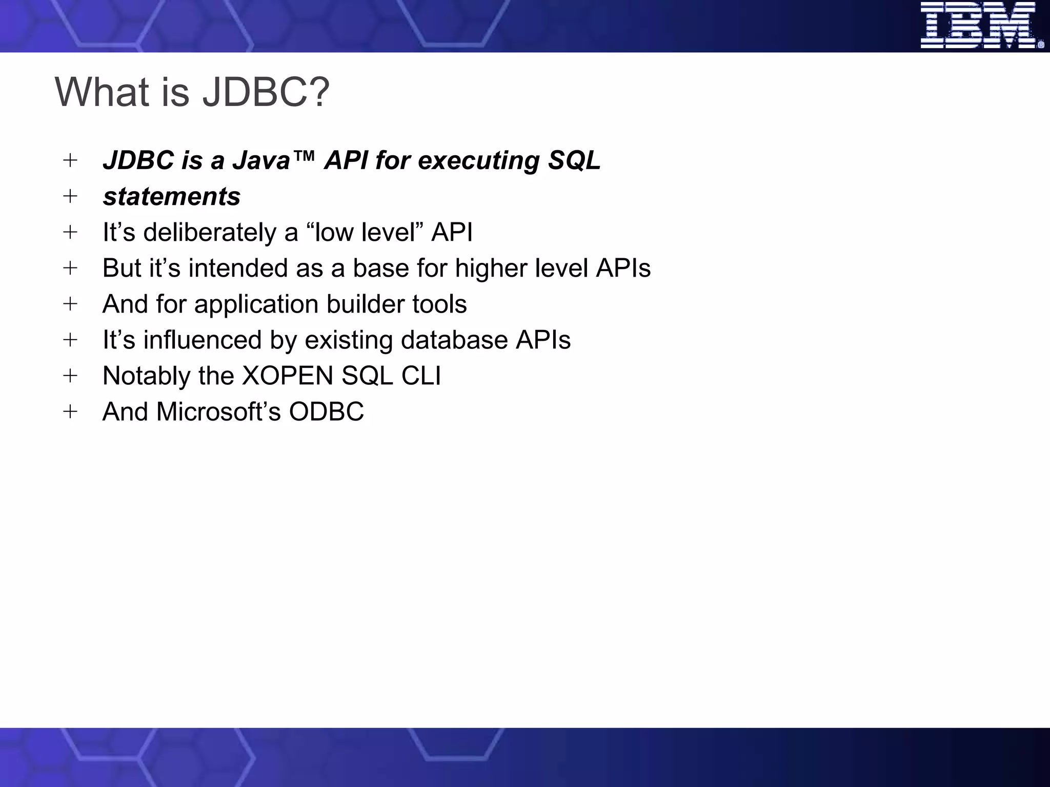 What is JDBC? JDBC is a Java™ API for executing SQL statements It’s deliberately a “low level” API But it’s intended as a base for higher level APIs And for application builder tools It’s influenced by existing database APIs Notably the XOPEN SQL CLI And Microsoft’s ODBC 