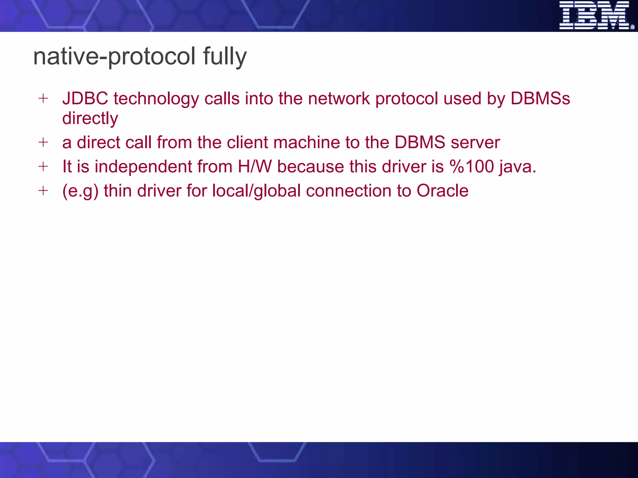 native-protocol fully JDBC technology calls into the network protocol used by DBMSs directly a direct call from the client machine to the DBMS server It is independent from H/W because this driver is %100 java. (e.g) thin driver for local/global connection to Oracle 