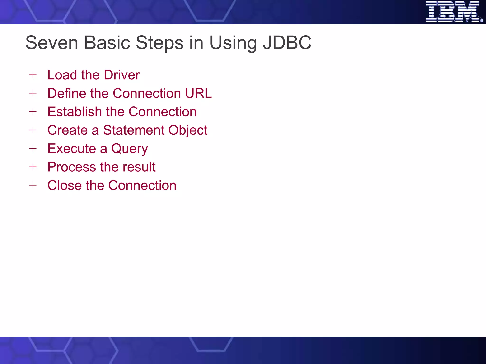 Seven Basic Steps in Using JDBC Load the Driver Define the Connection URL Establish the Connection Create a Statement Object Execute a Query Process the result Close the Connection 