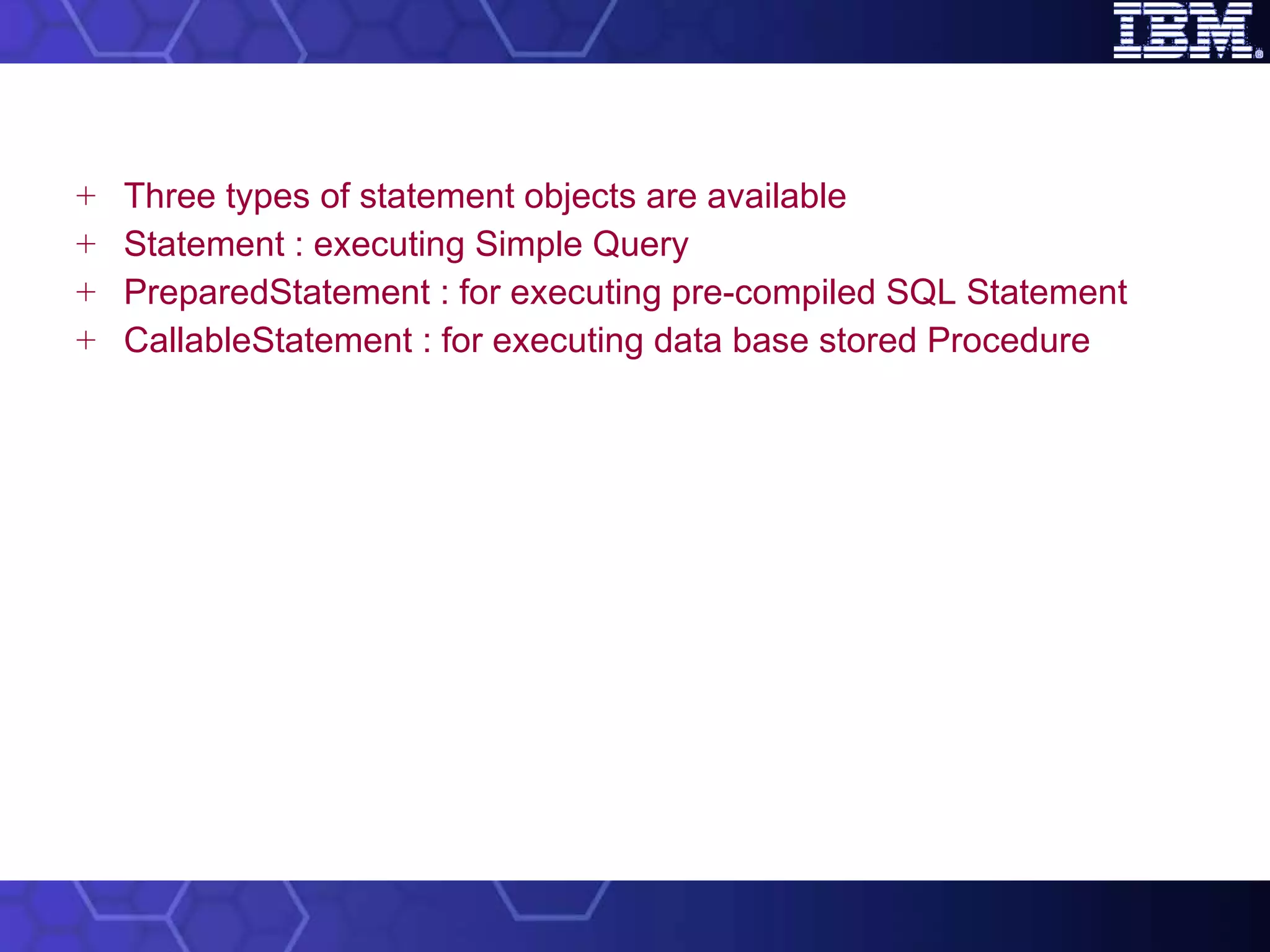Three types of statement objects are available Statement : executing Simple Query PreparedStatement : for executing pre-compiled SQL Statement  CallableStatement : for executing data base stored Procedure 