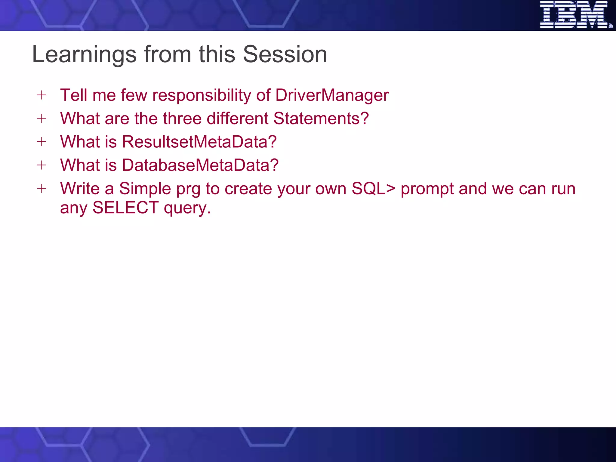 Learnings from this Session Tell me few responsibility of DriverManager What are the three different Statements? What is ResultsetMetaData? What is DatabaseMetaData? Write a Simple prg to create your own SQL> prompt and we can run any SELECT query. 