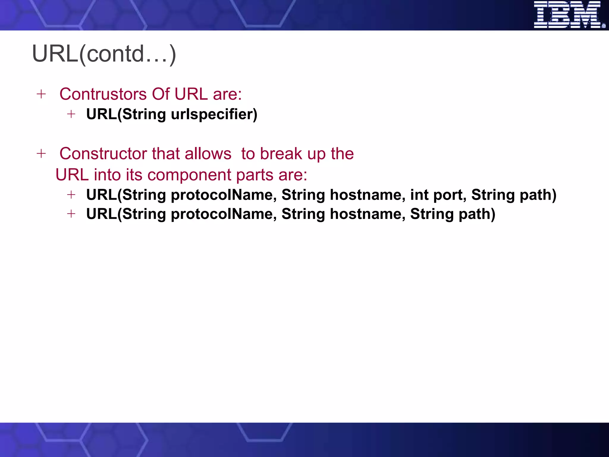 URL(contd…) Contrustors Of URL are: URL(String urlspecifier) Constructor that allows  to break up the  URL into its component parts  are: URL(String protocolName, String hostname, int port, String path) URL(String protocolName, String hostname, String path) 