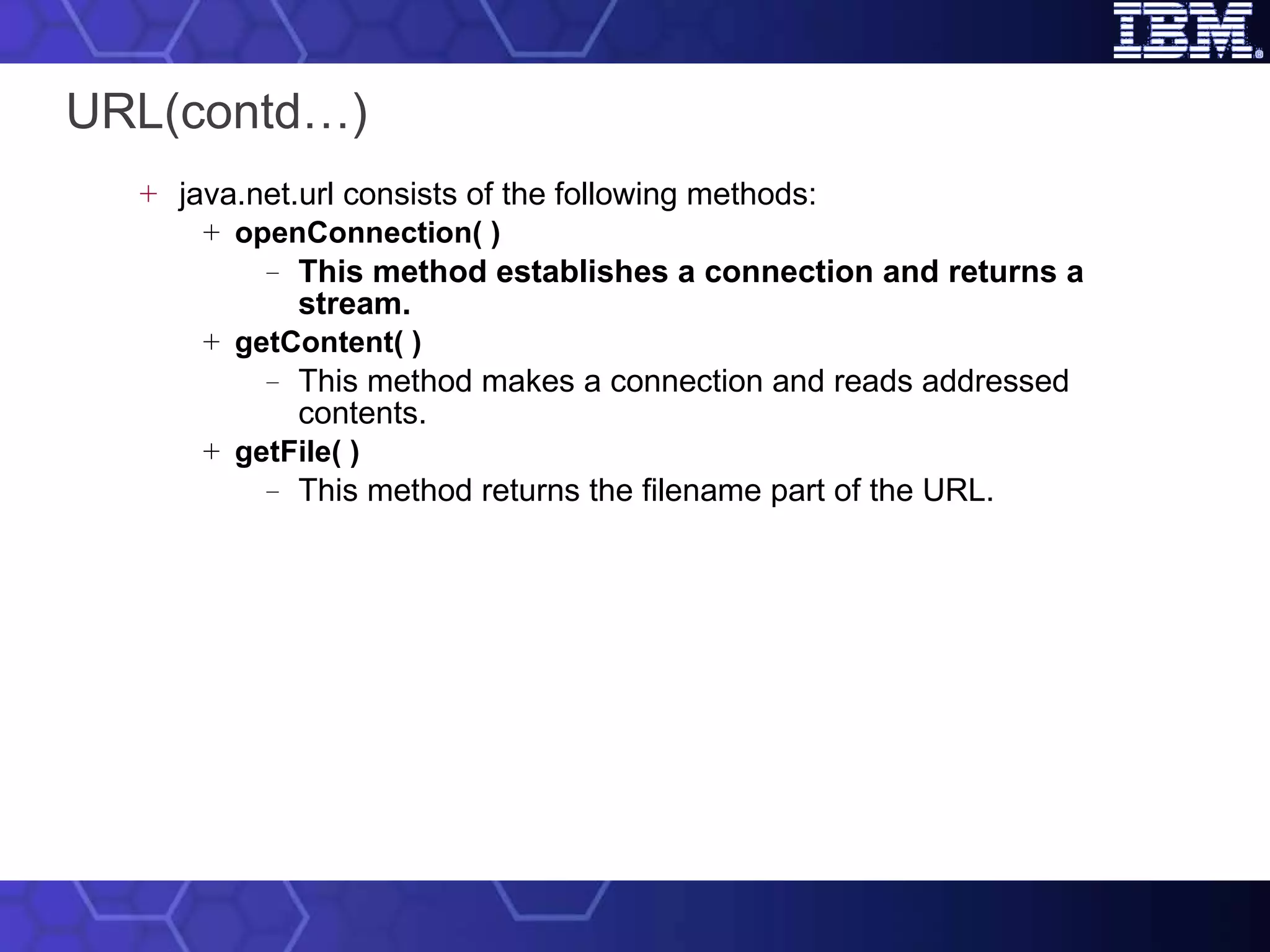 URL(contd…) java.net.url consists of the following methods: openConnection( ) This method establishes a connection and returns a stream. getContent( ) This method makes a connection and reads addressed contents. getFile( ) This method returns the filename part of the URL. 