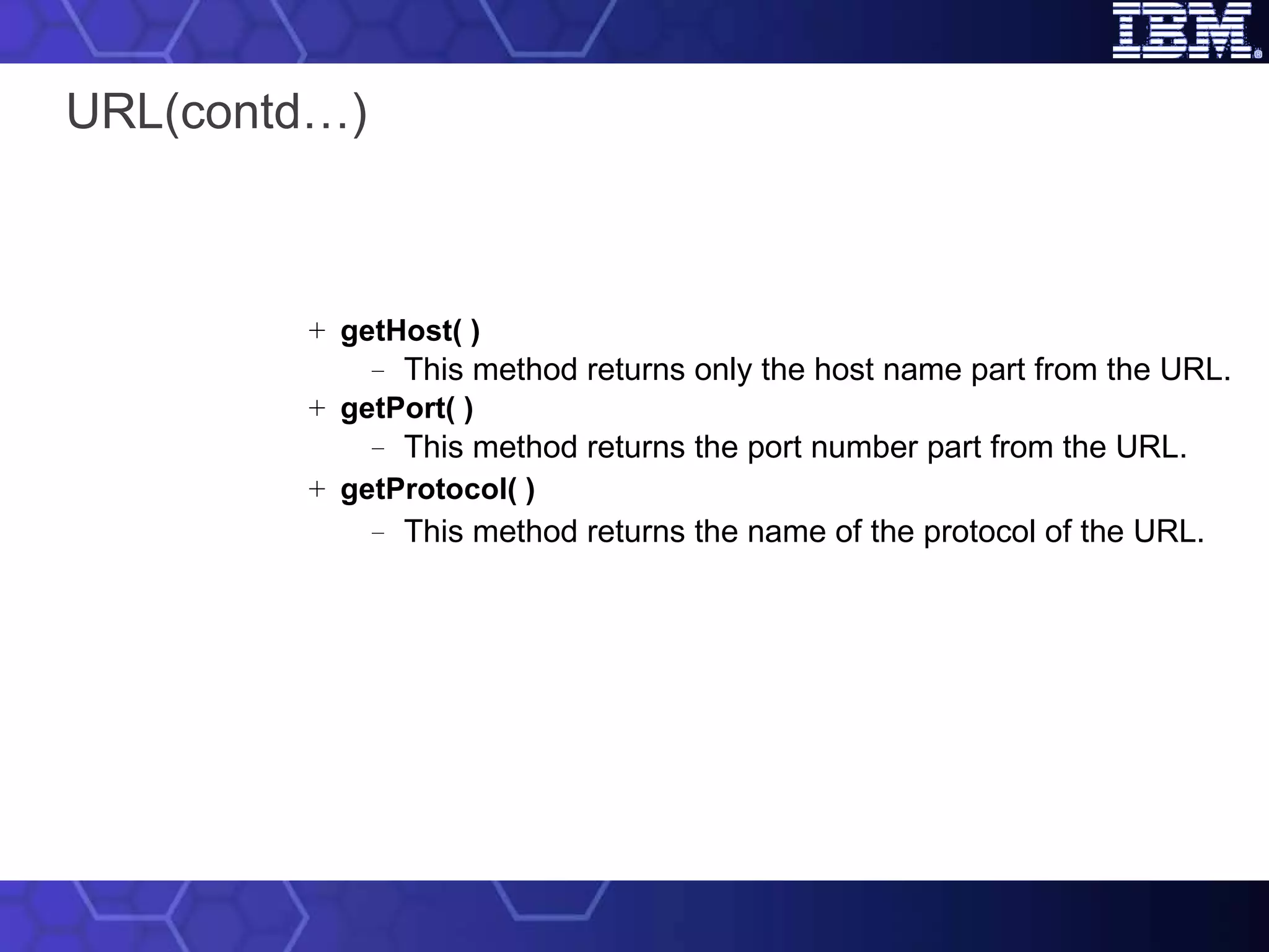 URL(contd…) getHost( ) This method returns only the host name part from the URL. getPort( ) This method returns the port number part from the URL. getProtocol( ) This method returns the name of the protocol of the URL. 