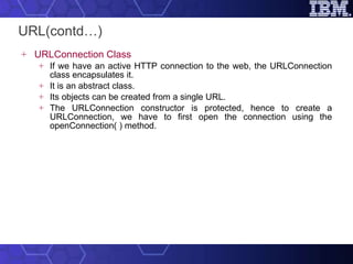 URL(contd…) URLConnection Class If we have an active HTTP connection to the web, the URLConnection class encapsulates it.  It is an abstract class.  Its objects can be created from a single URL.  The URLConnection constructor is protected, hence to create a URLConnection, we have to first open the connection using the openConnection( ) method. 