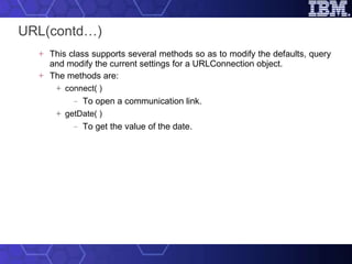 URL(contd…) This class supports several methods so as to modify the defaults, query and modify the current settings for a URLConnection object.  The methods are: connect( ) To open a communication link. getDate( ) To get the value of the date. 