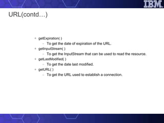 URL(contd…) getExpiration( ) To get the date of expiration of the URL. getInputStream( ) To get the InputStream that can be used to read the resource. getLastModified( ) To get the date last modified. getURL( ) To get the URL used to establish a connection. 