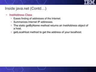 Inside java.net (Contd…) InetAddress Class Eases finding of addresses of the Internet.  Summarizes Internet IP addresses.  The static getByName method returns an InetAddress object of a host.   getLocalHost method to get the address of your localhost. 