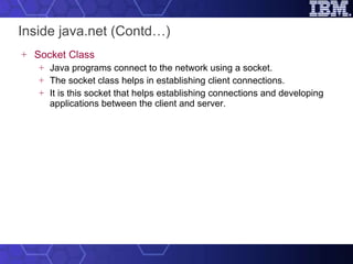 Inside java.net (Contd…) Socket Class Java programs connect to the network using a socket.  The socket class helps in establishing client connections.  It is this socket that helps establishing connections and developing applications between the client and server. 