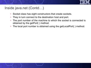 Inside java.net (Contd…) Socket class has eight constructors that create sockets.  They in turn connect to the destination host and port.  The port number of the machine to which the socket is connected is obtained by the getPort( ) method.  The local port number is obtained using the getLocalPort( ) method.  