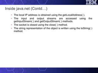 Inside java.net (Contd…) The local IP address is obtained using the getLocalAddress( ).  The input and output streams are accessed using the getInputStream( ) and getOutputStream( ) methods.  The socket is closed using the close( ) method. The string representation of the object is written using the toString( ) method. 