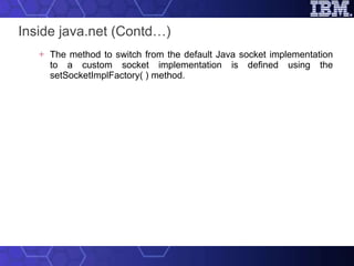 Inside java.net (Contd…) The method to switch from the default Java socket implementation to a custom socket implementation is defined using the setSocketImplFactory( ) method. 