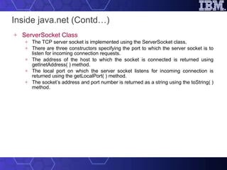 Inside java.net (Contd…) ServerSocket Class The TCP server socket is implemented using the ServerSocket class.  There are three constructors specifying the port to which the server socket is to listen for incoming connection requests.  The address of the host to which the socket is connected is returned using getInetAddress( ) method.  The local port on which the server socket listens for incoming connection is returned using the getLocalPort( ) method.  The socket’s address and port number is returned as a string using the toString( ) method. 