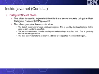 Inside java.net (Contd…) DatagramSocket Class This class is used to implement the client and server sockets using the User Datagram Protocol (UDP) protocol.  This class provides three constructors.  The default constructor creates a datagram socket.  This is used by client applications.  In this case no port number is specified.  The second constructor creates a datagram socket using a specified port.  This is generally with the server applications. The third constructor allows an Internet Address to be specified in addition to the port. 