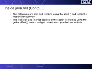 Inside java.net (Contd…) The datagrams are sent and received using the send( ) and receive( ) methods respectively. The local port and Internet address of the socket is returned using the getLocalPort( ) method and getLocalAddress( ) method respectively.  