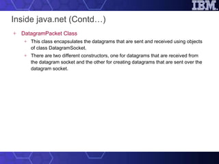 Inside java.net (Contd…) DatagramPacket Class This class encapsulates the datagrams that are sent and received using objects of class DatagramSocket.  There are two different constructors, one for datagrams that are received from the datagram socket and the other for creating datagrams that are sent over the datagram socket.  