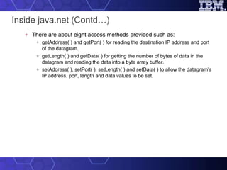 Inside java.net (Contd…) There are about eight access methods provided such as: getAddress( ) and getPort( ) for reading the destination IP address and port of the datagram. getLength( ) and getData( ) for getting the number of bytes of data in the datagram and reading the data into a byte array buffer. setAddress( ), setPort( ), setLength( ) and setData( ) to allow the datagram’s IP address, port, length and data values to be set. 