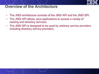 Overview of the Architecture The JNDI architecture consists of the JNDI API and the JNDI SPI.  The JNDI API allows Java applications to access a variety of naming and directory services. The JNDI SPI is designed to be used by arbitrary service providers including directory service providers. 