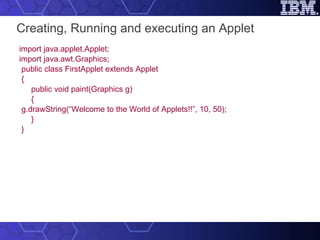 Creating, Running and executing an Applet   import java.applet.Applet; import java.awt.Graphics;   public class FirstApplet extends Applet { public void paint(Graphics g) { g.drawString(“Welcome to the World of Applets!!”, 10, 50); } } 