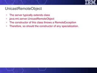 UnicastRemoteObject The server typically extends class java.rmi.server.UnicastRemoteObject The constructor of this class throws a RemoteException Therefore, so should the constructor of any specialization. 
