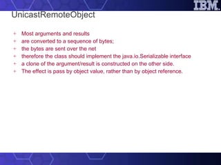 UnicastRemoteObject Most arguments and results are converted to a sequence of bytes; the bytes are sent over the net therefore the class should implement the java.io.Serializable interface a clone of the argument/result is constructed on the other side. The effect is pass by object value, rather than by object reference. 