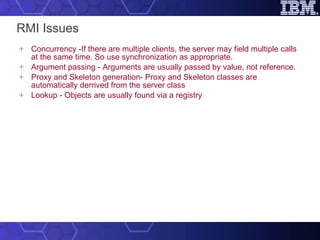 RMI Issues Concurrency -If there are multiple clients, the server may field multiple calls at the same time. So use synchronization as appropriate. Argument passing - Arguments are usually passed by value, not reference. Proxy and Skeleton generation- Proxy and Skeleton classes are automatically derrived from the server class Lookup - Objects are usually found via a registry 