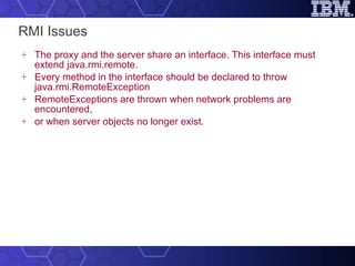 RMI Issues The proxy and the server share an interface. This interface must extend java.rmi.remote. Every method in the interface should be declared to throw java.rmi.RemoteException RemoteExceptions are thrown when network problems are encountered, or when server objects no longer exist. 