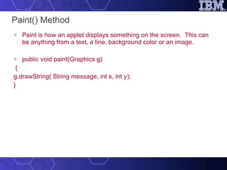 Paint() Method Paint is how an applet displays something on the screen.  This can be anything from a text, a line, background color or an image.  public void paint(Graphics g) { g.drawString( String message, int x, int y); } 