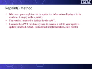 Repaint() Method Whenever your applet needs to update the information displayed in its window, it simply calls repaint().  The repaint() method is defined by the AWT.  It causes the AWT run-time system to execute a call to your applet’s update() method, which, in its default implementation, calls paint()   