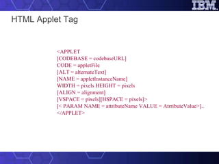 HTML Applet Tag <APPLET [CODEBASE = codebaseURL] CODE = appletFile [ALT = alternateText] [NAME = appletInstanceName] WIDTH = pixels HEIGHT = pixels [ALIGN = alignment] [VSPACE = pixels][HSPACE = pixels]> [< PARAM NAME = attributeName VALUE = AtrributeValue>].. </APPLET>   