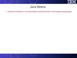 Java Beans Component architecture, a reusable software component written in Java programming language. Components (JavaBeans) are reusable software programs that you can develop and assemble easily to create sophisticated applications.  Used for  using & building components in Java. Doesn’t alter the existing Java language. 