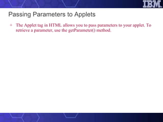 Passing Parameters to Applets The Applet tag in HTML allows you to pass parameters to your applet. To retrieve a parameter, use the getParameter() method.   