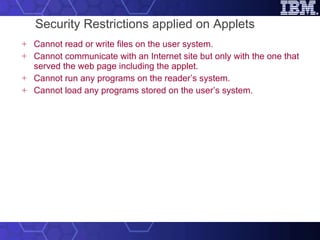 Security Restrictions applied on Applets Cannot read or write files on the user system. Cannot communicate with an Internet site but only with the one that served the web page including the applet.   Cannot run any programs on the reader’s system.   Cannot load any programs stored on the user’s system.   