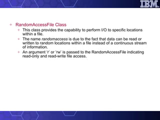 RandomAccessFile Class This class provides the capability to perform I/O to specific locations within a file.  The name  randomaccess  is due to the fact that data can be read or written to random locations within a file instead of a continuous stream of information.  An argument ‘r’ or ‘rw’ is passed to the RandomAccessFile indicating read-only and read-write file access.  