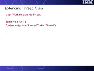 Extending Thread Class class Worker1 extends Thread { public void run() { System.out.println(“I am a Worker Thread”); } } 