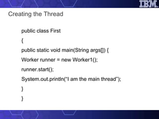 Creating the Thread public class First { public static void main(String args[]) { Worker runner = new Worker1(); runner.start(); System.out.println(“I am the main thread”); } } 